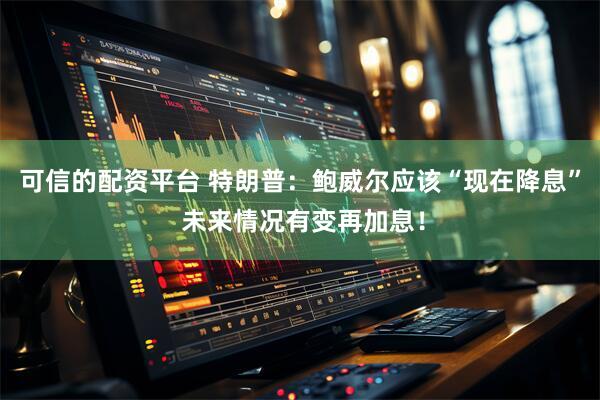 可信的配资平台 特朗普：鲍威尔应该“现在降息” 未来情况有变再加息！