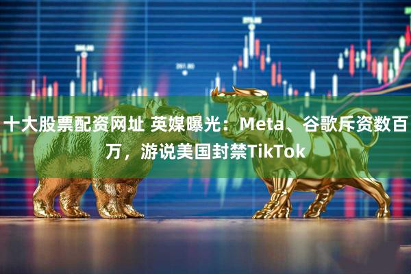 十大股票配资网址 英媒曝光：Meta、谷歌斥资数百万，游说美国封禁TikTok