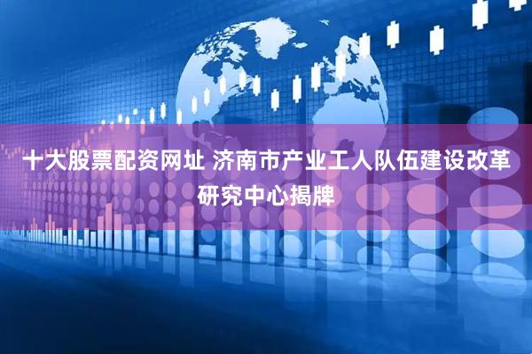 十大股票配资网址 济南市产业工人队伍建设改革研究中心揭牌