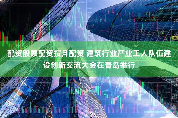 配资股票配资按月配资 建筑行业产业工人队伍建设创新交流大会在青岛举行