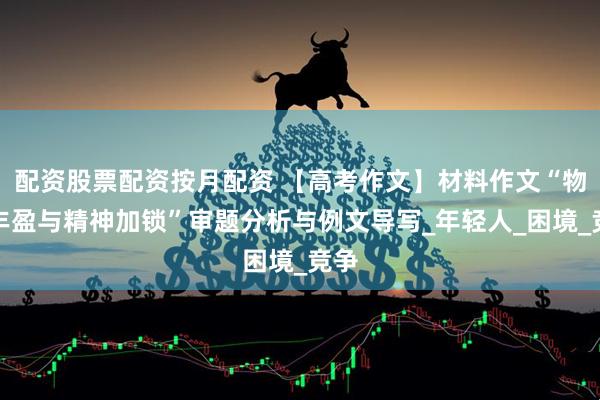 配资股票配资按月配资 【高考作文】材料作文“物质丰盈与精神加锁”审题分析与例文导写_年轻人_困境_竞争