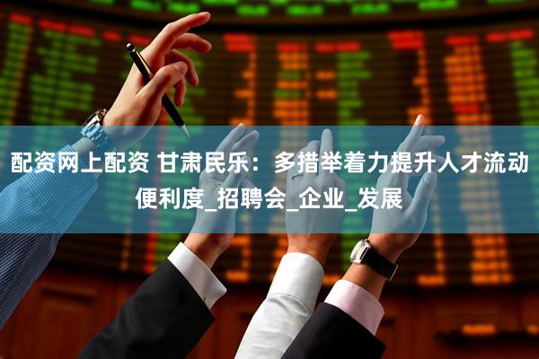 配资网上配资 甘肃民乐：多措举着力提升人才流动便利度_招聘会_企业_发展