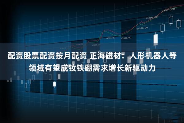 配资股票配资按月配资 正海磁材：人形机器人等领域有望成钕铁硼需求增长新驱动力