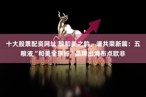 十大股票配资网址 酿和美之韵，谱共荣新篇：五粮液“和美全球行”品牌出海布点欧非