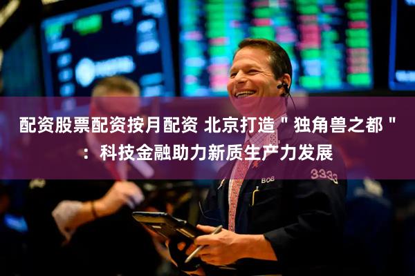 配资股票配资按月配资 北京打造＂独角兽之都＂：科技金融助力新质生产力发展