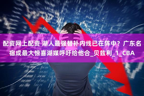 配资网上配资 湖人最强替补内线已在阵中？广东名宿成最大惊喜湖媒呼吁给他合_贝兹利_1_CBA