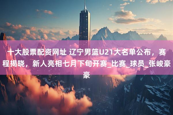 十大股票配资网址 辽宁男篮U21大名单公布，赛程揭晓，新人亮相七月下旬开赛_比赛_球员_张峻豪