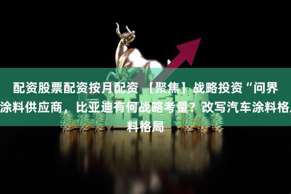配资股票配资按月配资 【聚焦】战略投资“问界”涂料供应商，比亚迪有何战略考量？改写汽车涂料格局