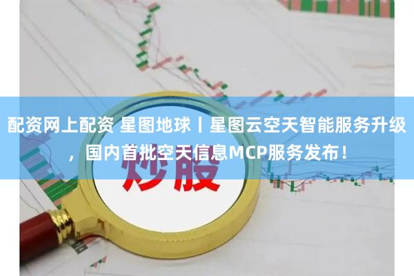 配资网上配资 星图地球丨星图云空天智能服务升级，国内首批空天信息MCP服务发布！