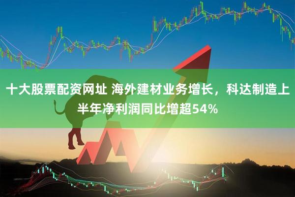 十大股票配资网址 海外建材业务增长，科达制造上半年净利润同比增超54%