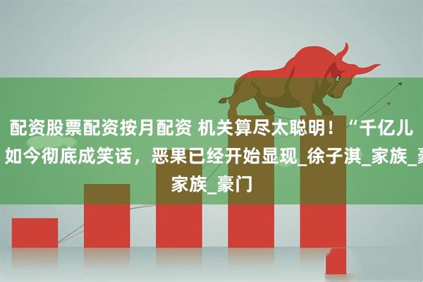 配资股票配资按月配资 机关算尽太聪明！“千亿儿媳”如今彻底成笑话，恶果已经开始显现_徐子淇_家族_豪门