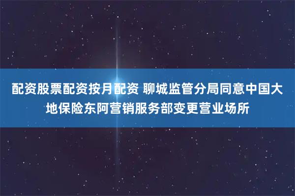配资股票配资按月配资 聊城监管分局同意中国大地保险东阿营销服务部变更营业场所