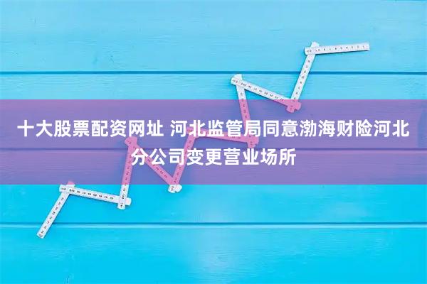 十大股票配资网址 河北监管局同意渤海财险河北分公司变更营业场所