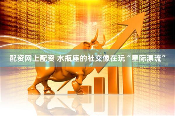 配资网上配资 水瓶座的社交像在玩“星际漂流”