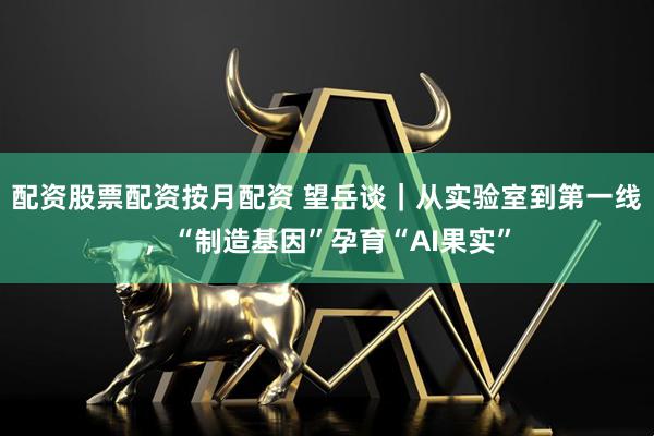 配资股票配资按月配资 望岳谈｜从实验室到第一线，“制造基因”孕育“AI果实”