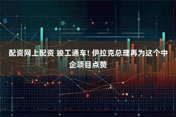 配资网上配资 竣工通车! 伊拉克总理再为这个中企项目点赞