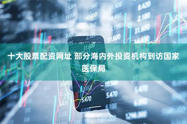 十大股票配资网址 部分海内外投资机构到访国家医保局