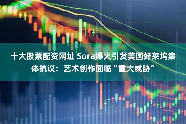 十大股票配资网址 Sora爆火引发美国好莱坞集体抗议：艺术创作面临“重大威胁”
