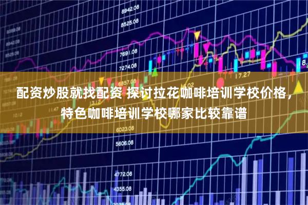 配资炒股就找配资 探讨拉花咖啡培训学校价格，特色咖啡培训学校哪家比较靠谱