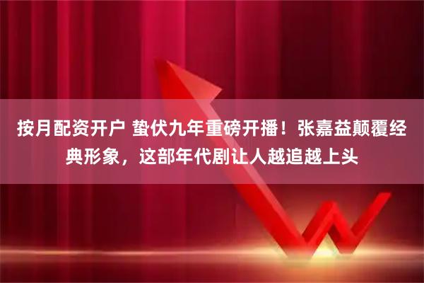 按月配资开户 蛰伏九年重磅开播！张嘉益颠覆经典形象，这部年代剧让人越追越上头